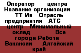 Оператор Call-центра › Название организации ­ ТТ-Ив › Отрасль предприятия ­ АТС, call-центр › Минимальный оклад ­ 30 000 - Все города Работа » Вакансии   . Алтайский край